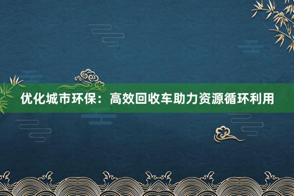 优化城市环保：高效回收车助力资源循环利用